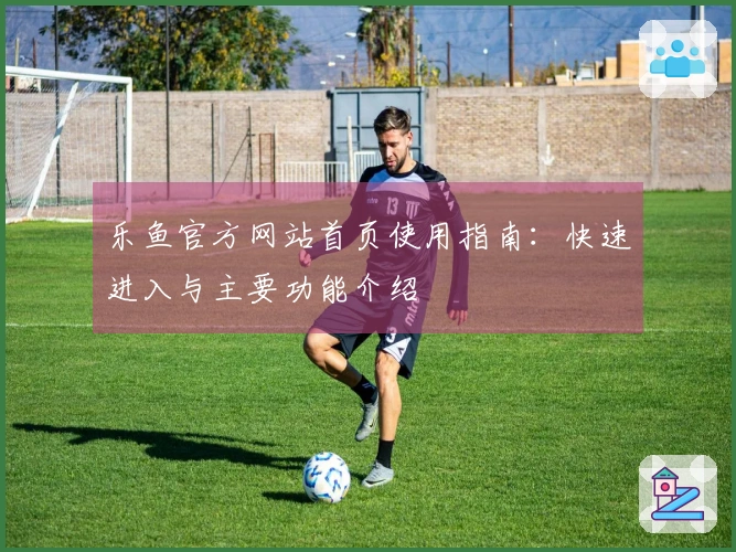 乐鱼官方网站首页使用指南：快速进入与主要功能介绍