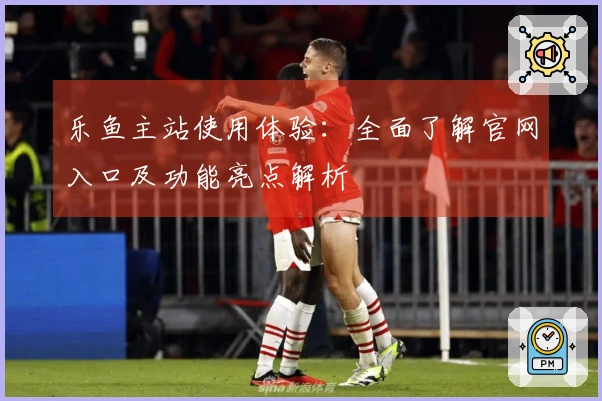 乐鱼主站使用体验：全面了解官网入口及功能亮点解析