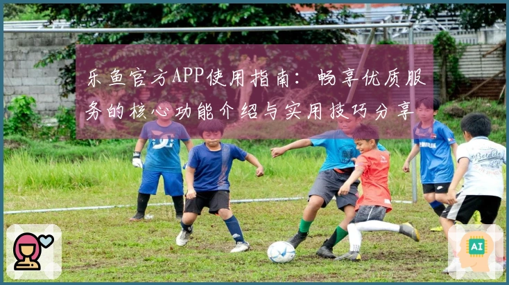 乐鱼官方APP使用指南：畅享优质服务的核心功能介绍与实用技巧分享