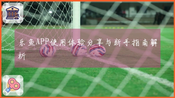 乐鱼APP使用体验分享与新手指南解析