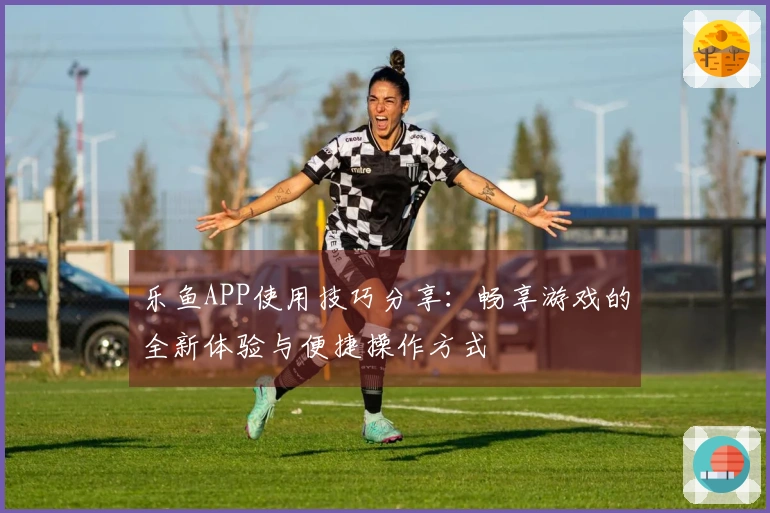 乐鱼APP使用技巧分享：畅享游戏的全新体验与便捷操作方式