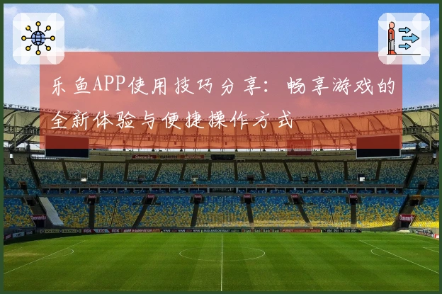 乐鱼APP使用技巧分享：畅享游戏的全新体验与便捷操作方式