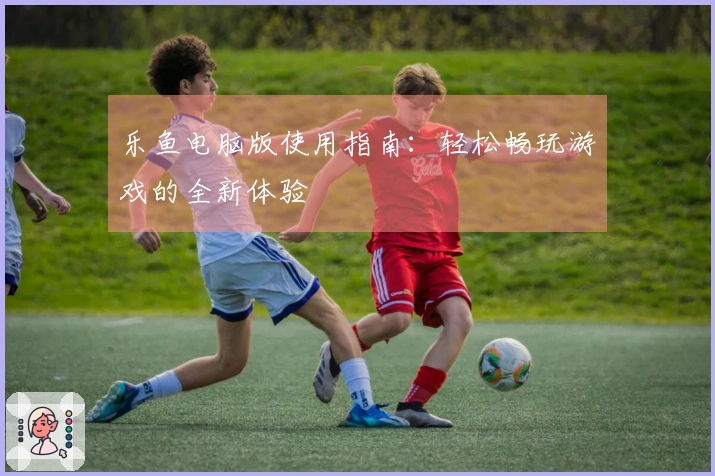 乐鱼电脑版使用指南：轻松畅玩游戏的全新体验