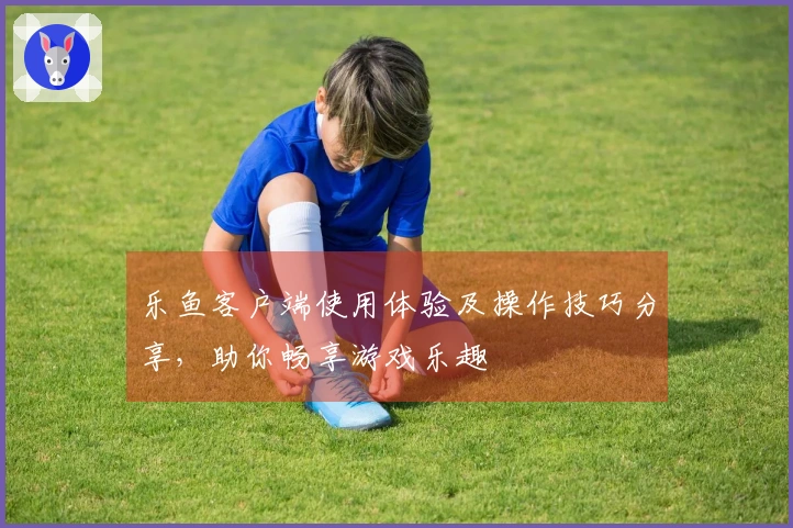 乐鱼客户端使用体验及操作技巧分享，助你畅享游戏乐趣