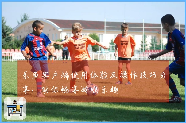 乐鱼客户端使用体验及操作技巧分享，助你畅享游戏乐趣