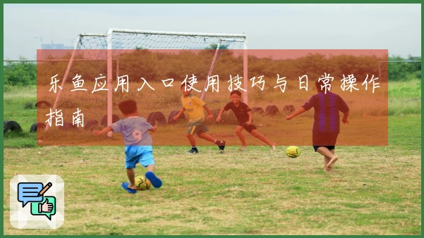 乐鱼应用入口使用技巧与日常操作指南
