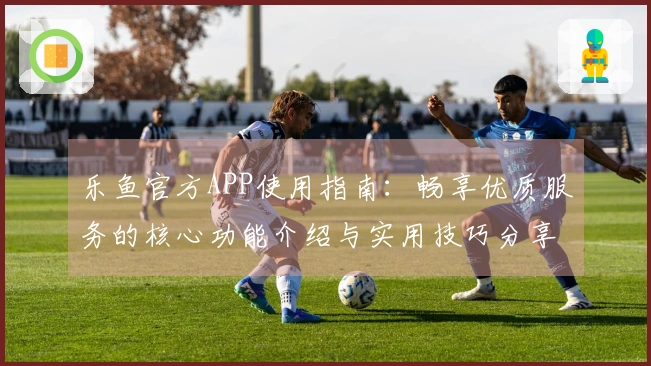 乐鱼官方APP使用指南：畅享优质服务的核心功能介绍与实用技巧分享