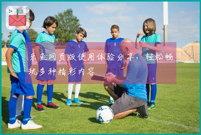 乐鱼网页版使用体验分享，轻松畅玩多种精彩内容